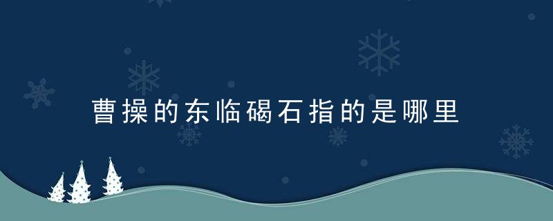 曹操的东临碣石指的是哪里 关于曹操的东临碣石的位置